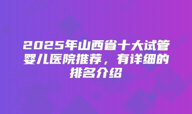 2025年山西省十大试管婴儿医院推荐,有详细的排名介绍