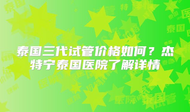 泰国三代试管价格如何?杰特宁泰国医院了解详情