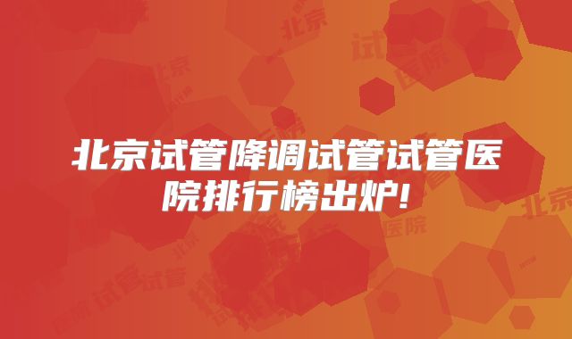 北京试管降调试管试管医院排行榜出炉!