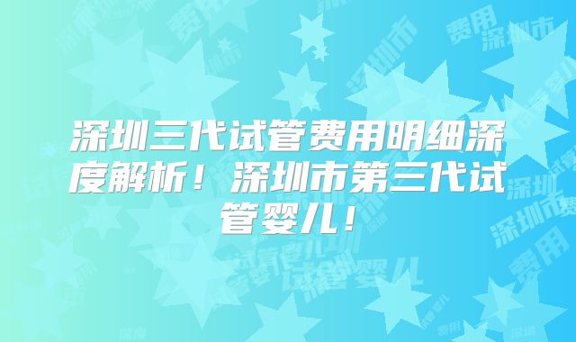 深圳三代试管费用明细深度解析！深圳市第三代试管婴儿！