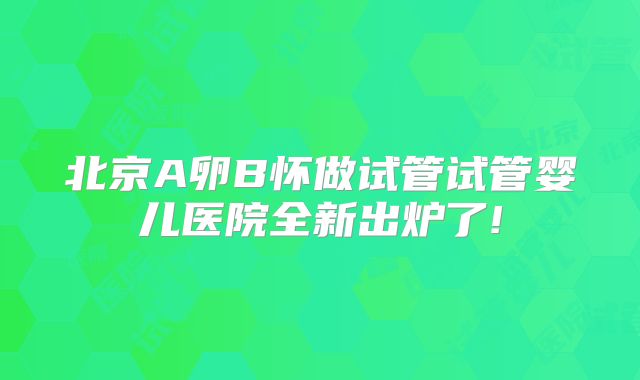 北京A卵B怀做试管试管婴儿医院全新出炉了!