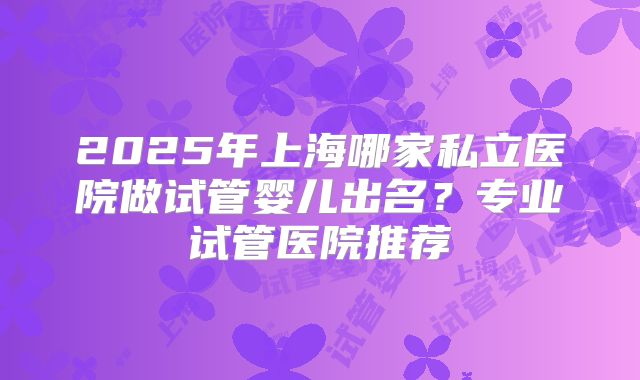2025年上海哪家私立医院做试管婴儿出名?专业试管医院推荐