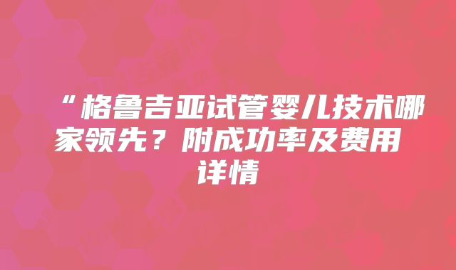 “格鲁吉亚试管婴儿技术哪家领先？附成功率及费用详情