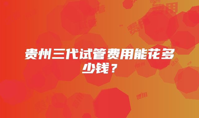 贵州三代试管费用能花多少钱?