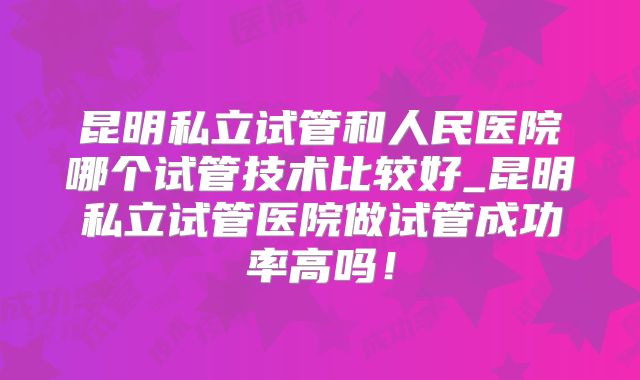 昆明私立试管和人民医院哪个试管技术比较好_昆明私立试管医院做试管成功率高吗!