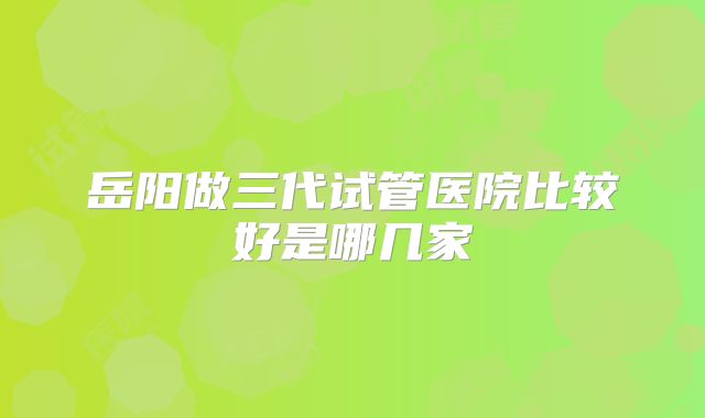 岳阳做三代试管医院比较好是哪几家
