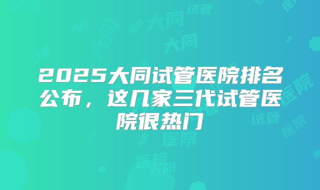 2025大同试管医院排名公布,这几家三代试管医院很热门