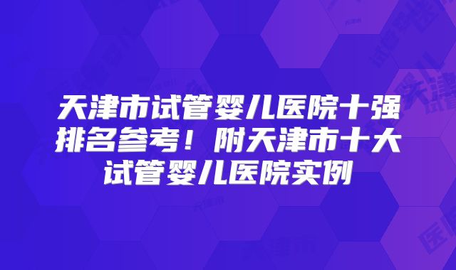 天津市试管婴儿医院十强排名参考!附天津市十大试管婴儿医院实例