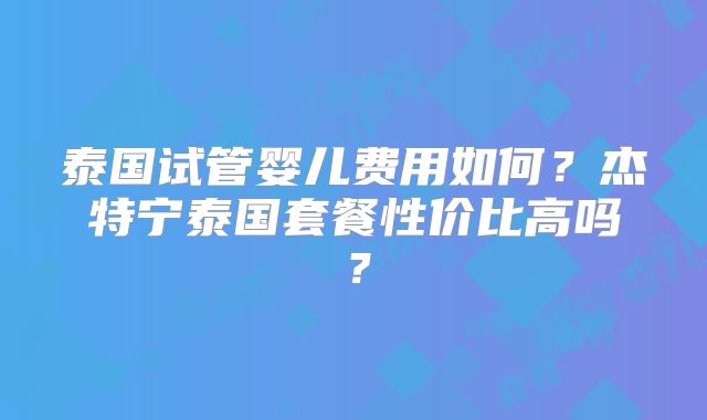 泰国试管婴儿费用如何?杰特宁泰国套餐性价比高吗?