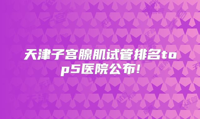 天津子宫腺肌试管排名top5医院公布!