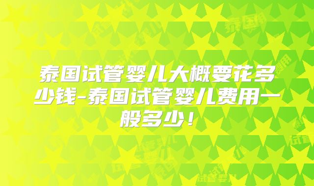 泰国试管婴儿大概要花多少钱-泰国试管婴儿费用一般多少！