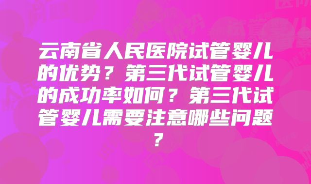 云南省人民医院试管婴儿的优势?第三代试管婴儿的成功率如何?第三代试管婴儿需要注意哪些问题?