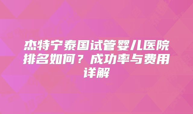 杰特宁泰国试管婴儿医院排名如何?成功率与费用详解