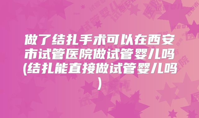 做了结扎手术可以在西安市试管医院做试管婴儿吗(结扎能直接做试管婴儿吗)