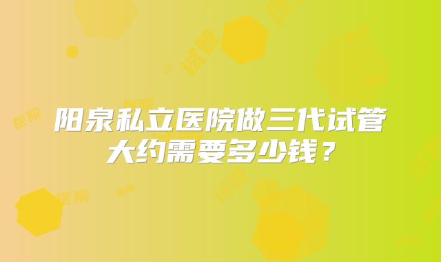 阳泉私立医院做三代试管大约需要多少钱?
