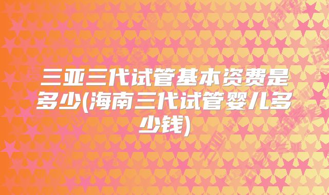 三亚三代试管基本资费是多少(海南三代试管婴儿多少钱)