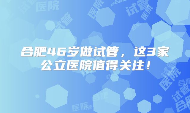 合肥46岁做试管,这3家公立医院值得关注!
