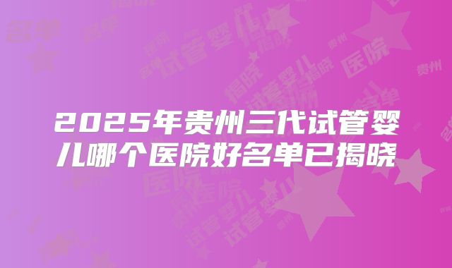 2025年贵州三代试管婴儿哪个医院好名单已揭晓