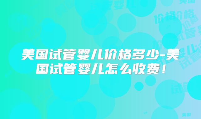 美国试管婴儿价格多少-美国试管婴儿怎么收费！