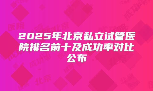 2025年北京私立试管医院排名前十及成功率对比公布