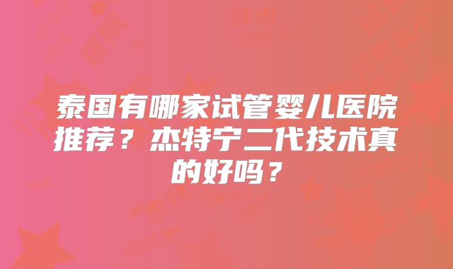 泰国有哪家试管婴儿医院推荐?杰特宁二代技术真的好吗?