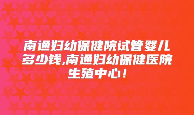 南通妇幼保健院试管婴儿多少钱,南通妇幼保健医院生殖中心！
