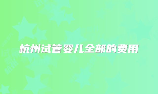 杭州试管婴儿全部的费用