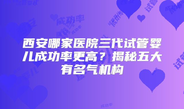 西安哪家医院三代试管婴儿成功率更高？揭秘五大有名气机构