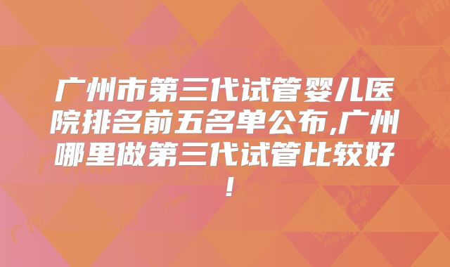 广州市第三代试管婴儿医院排名前五名单公布,广州哪里做第三代试管比较好!