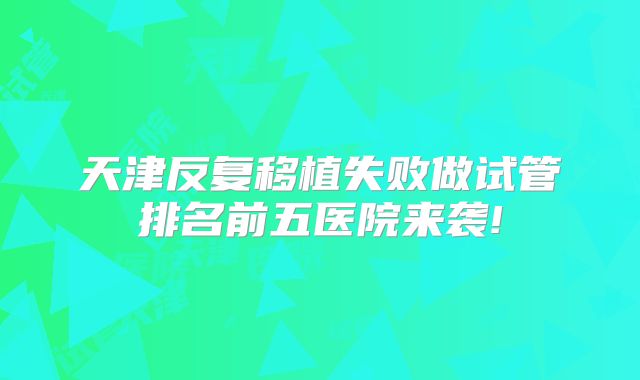 天津反复移植失败做试管排名前五医院来袭!