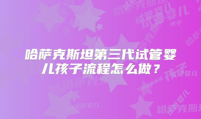 哈萨克斯坦第三代试管婴儿孩子流程怎么做?