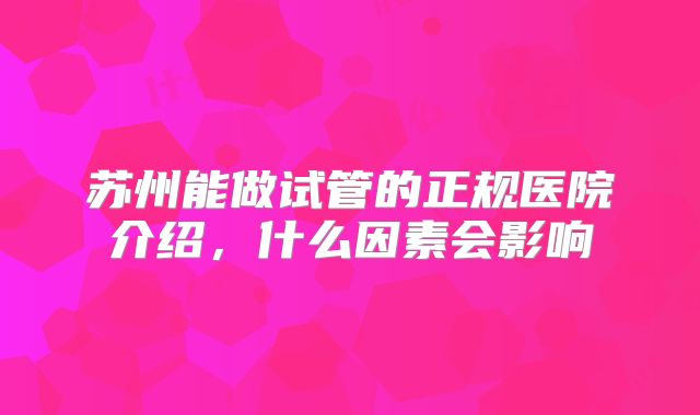 苏州能做试管的正规医院介绍,什么因素会影响