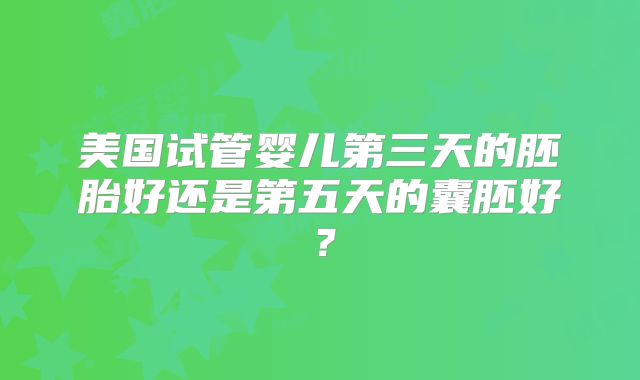 美国试管婴儿第三天的胚胎好还是第五天的囊胚好?