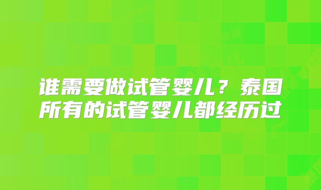 谁需要做试管婴儿?泰国所有的试管婴儿都经历过