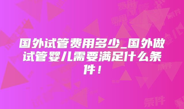 国外试管费用多少_国外做试管婴儿需要满足什么条件!
