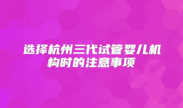 选择杭州三代试管婴儿机构时的注意事项