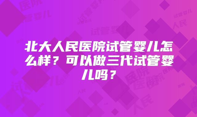 北大人民医院试管婴儿怎么样?可以做三代试管婴儿吗?