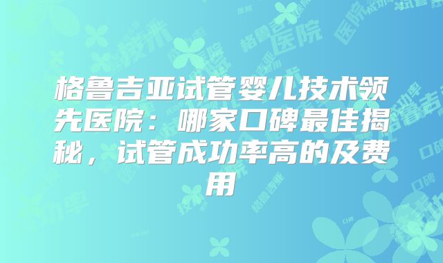 格鲁吉亚试管婴儿技术领先医院:哪家口碑最佳揭秘,试管成功率高的及费用