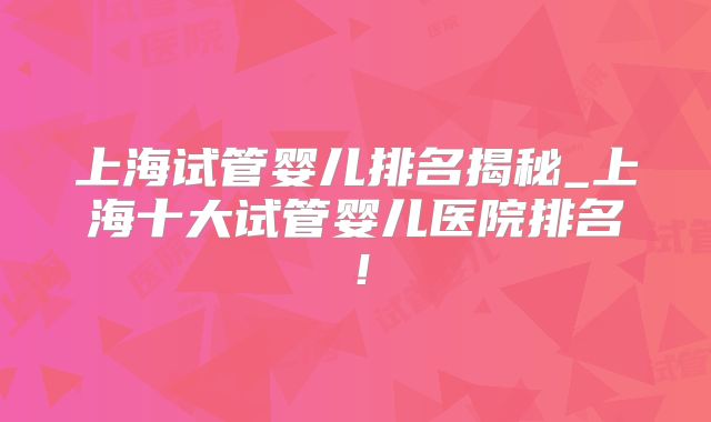 上海试管婴儿排名揭秘_上海十大试管婴儿医院排名!