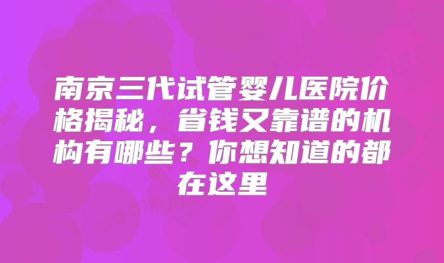 南京三代试管婴儿医院价格揭秘，省钱又靠谱的机构有哪些？你想知道的都在这里