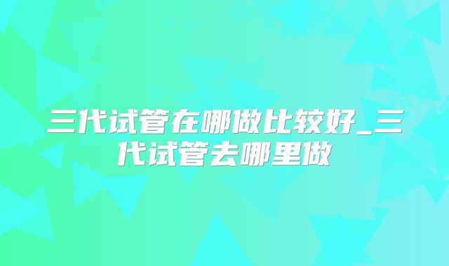 三代试管在哪做比较好_三代试管去哪里做