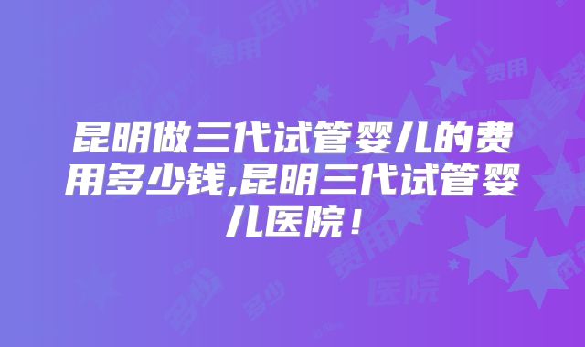 昆明做三代试管婴儿的费用多少钱,昆明三代试管婴儿医院!