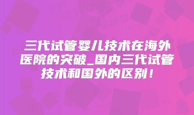 三代试管婴儿技术在海外医院的突破_国内三代试管技术和国外的区别!