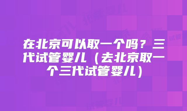 在北京可以取一个吗?三代试管婴儿(去北京取一个三代试管婴儿)