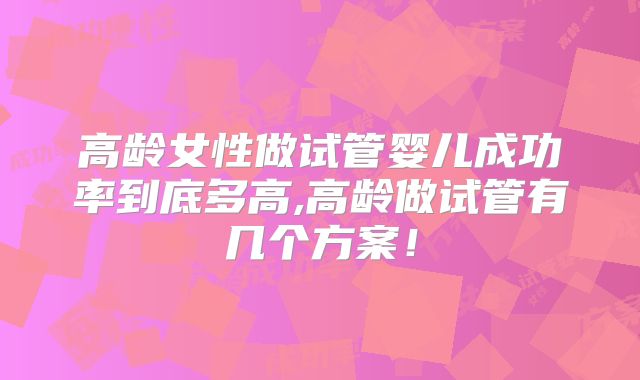 高龄女性做试管婴儿成功率到底多高,高龄做试管有几个方案!