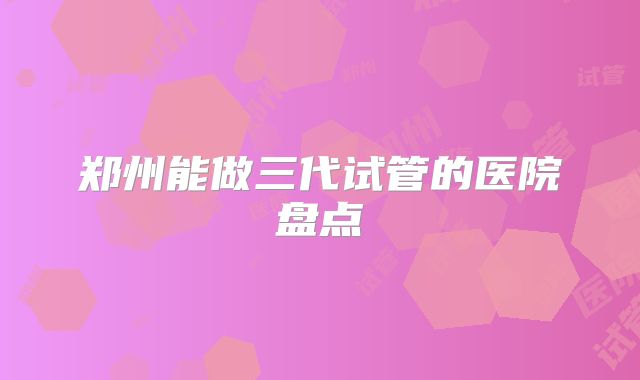 郑州能做三代试管的医院盘点