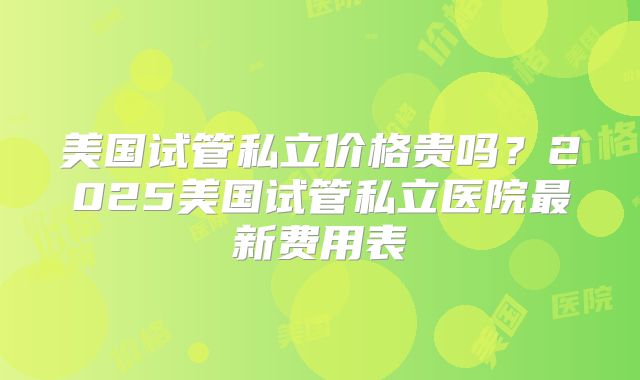 美国试管私立价格贵吗?2025美国试管私立医院最新费用表