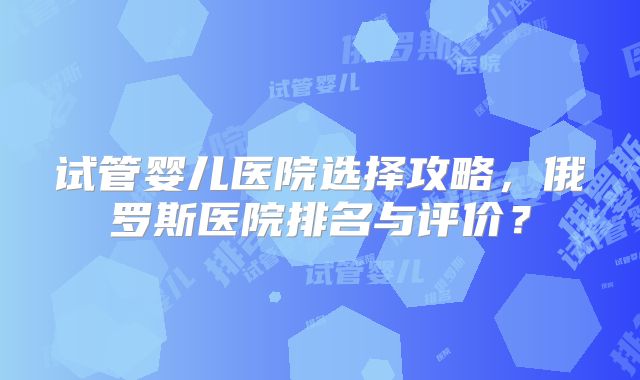 试管婴儿医院选择攻略,俄罗斯医院排名与评价?