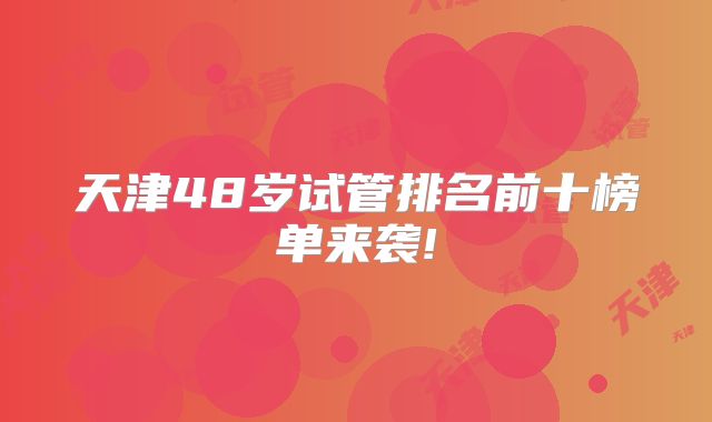 天津48岁试管排名前十榜单来袭!