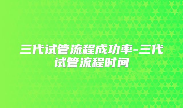 三代试管流程成功率-三代试管流程时间